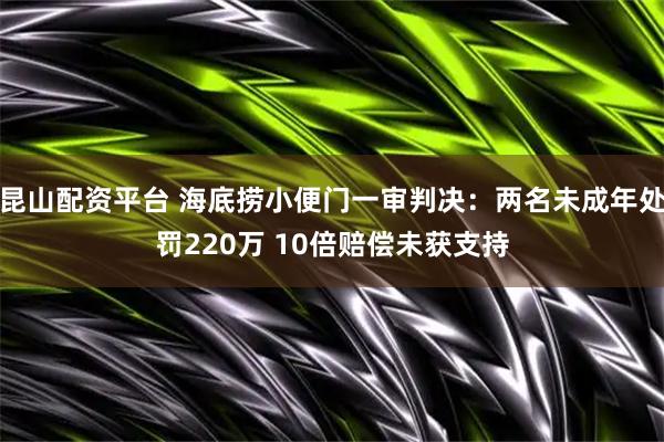 昆山配资平台 海底捞小便门一审判决：两名未成年处罚220万 10倍赔偿未获支持