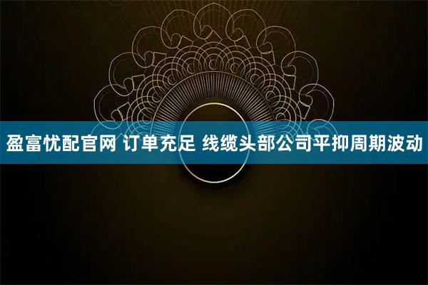 盈富忧配官网 订单充足 线缆头部公司平抑周期波动