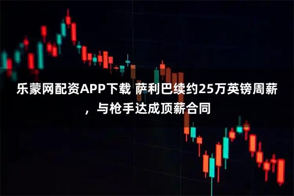 乐蒙网配资APP下载 萨利巴续约25万英镑周薪，与枪手达成顶薪合同