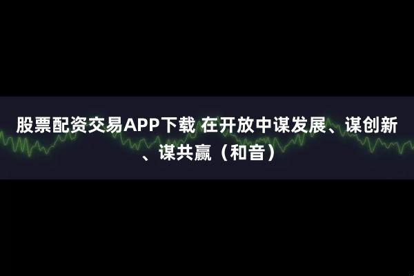 股票配资交易APP下载 在开放中谋发展、谋创新、谋共赢（和音）