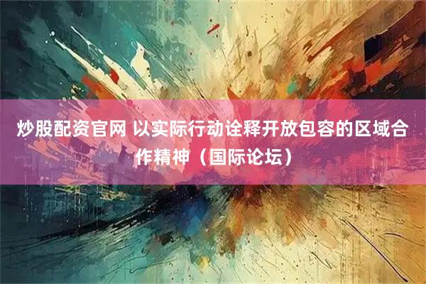 炒股配资官网 以实际行动诠释开放包容的区域合作精神（国际论坛）
