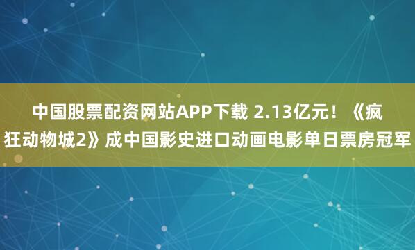 中国股票配资网站APP下载 2.13亿元！《疯狂动物城2》成中国影史进口动画电影单日票房冠军