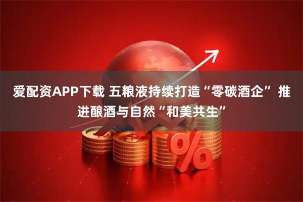 爱配资APP下载 五粮液持续打造“零碳酒企” 推进酿酒与自然“和美共生”