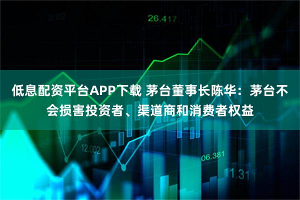 低息配资平台APP下载 茅台董事长陈华：茅台不会损害投资者、渠道商和消费者权益