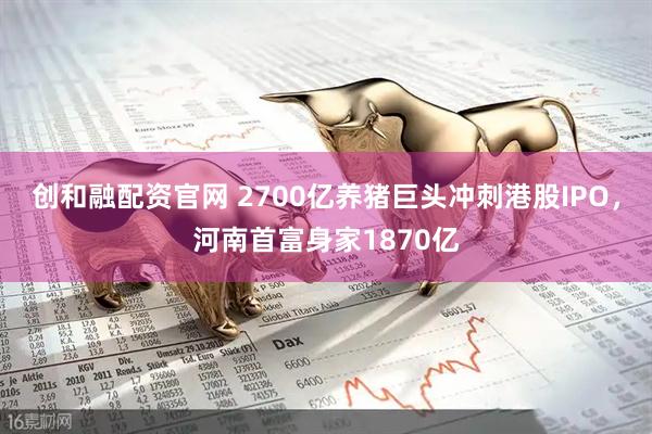 创和融配资官网 2700亿养猪巨头冲刺港股IPO，河南首富身家1870亿