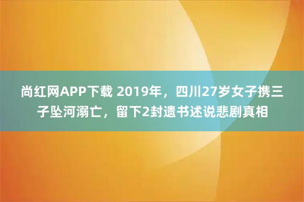 尚红网APP下载 2019年，四川27岁女子携三子坠河溺亡，留下2封遗书述说悲剧真相
