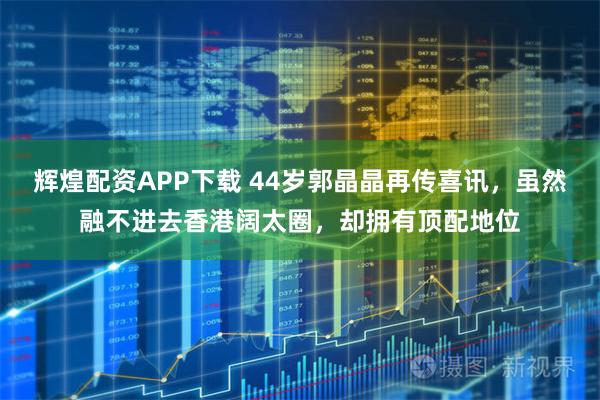 辉煌配资APP下载 44岁郭晶晶再传喜讯,虽然融不进去香港阔太圈,却拥有顶配地位