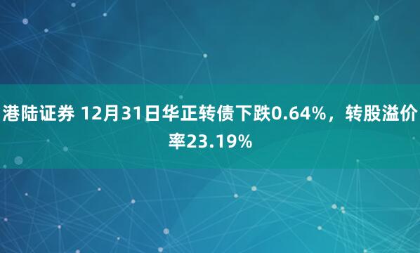 港陆证券 12月31日华正转债下跌0.64%，转股溢价率23.19%