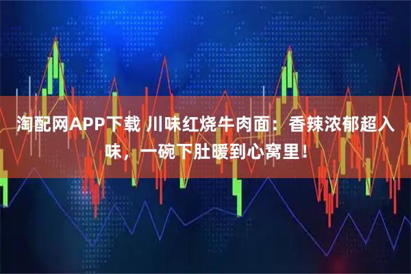 淘配网APP下载 川味红烧牛肉面：香辣浓郁超入味，一碗下肚暖到心窝里！