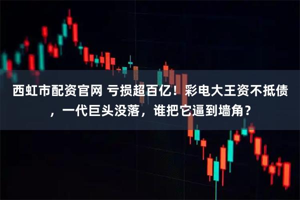 西虹市配资官网 亏损超百亿！彩电大王资不抵债，一代巨头没落，谁把它逼到墙角？