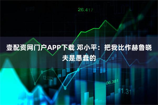 壹配资网门户APP下载 邓小平：把我比作赫鲁晓夫是愚蠢的