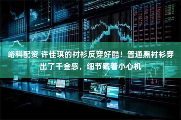 峪科配资 许佳琪的衬衫反穿好酷！普通黑衬衫穿出了千金感，细节藏着小心机