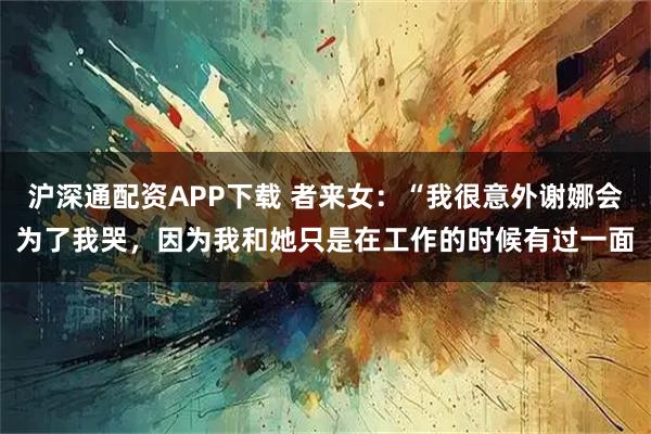 沪深通配资APP下载 者来女：“我很意外谢娜会为了我哭，因为我和她只是在工作的时候有过一面