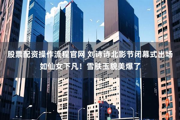 股票配资操作流程官网 刘诗诗北影节闭幕式出场如仙女下凡！雪肤玉貌美爆了