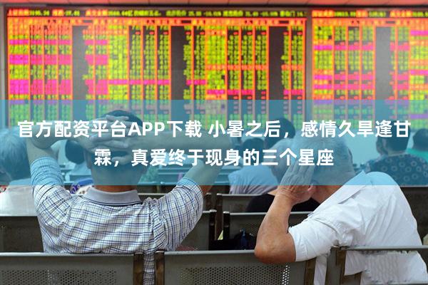 官方配资平台APP下载 小暑之后，感情久旱逢甘霖，真爱终于现身的三个星座