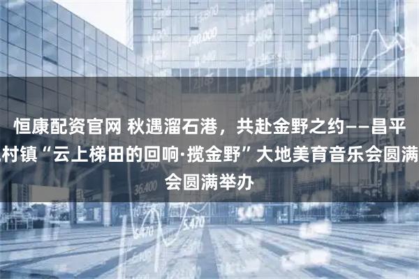 恒康配资官网 秋遇溜石港，共赴金野之约——昌平区流村镇“云上梯田的回响·揽金野”大地美育音乐会圆满举办